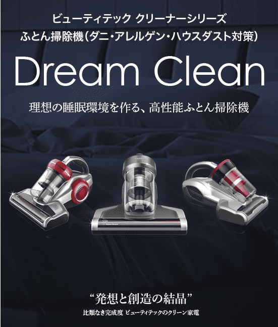 ビューティテック クリーナーシリーズ
ふとん掃除機（ダニ・アレルゲン・ハウスダスト対策）Dream Clean 理想の睡眠環境を作る、 高性能ふとん掃除機 “発想と創造の結晶” 比類なき完成度 ビューティテックのクリーン家電